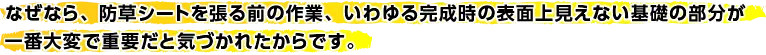 なぜなら、防草シートを張る前の作業、いわゆる完成時の表面上見えない基礎の部分が一番大変で重要だと気づかれたからです。