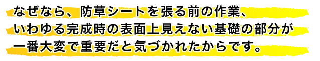 なぜなら、防草シートを張る前の作業、いわゆる完成時の表面上見えない基礎の部分が一番大変で重要だと気づかれたからです。