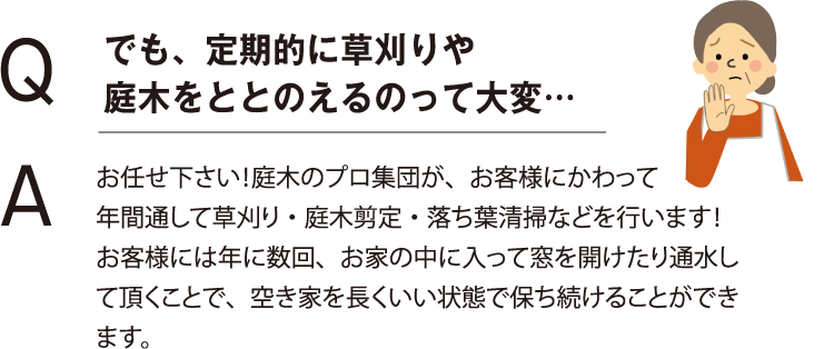 Q：でも、定期的に草刈りや 庭木をととのえるのって大変…　A：お任せ下さい！庭木のプロ集団が、お客様にかわって 年間通して草刈り・庭木剪定・落ち葉清掃などを行います！ お客様には年に数回、お家の中に入って窓を開けたり通水して頂くことで、空き家を長くいい状態で保ち続けることができます。